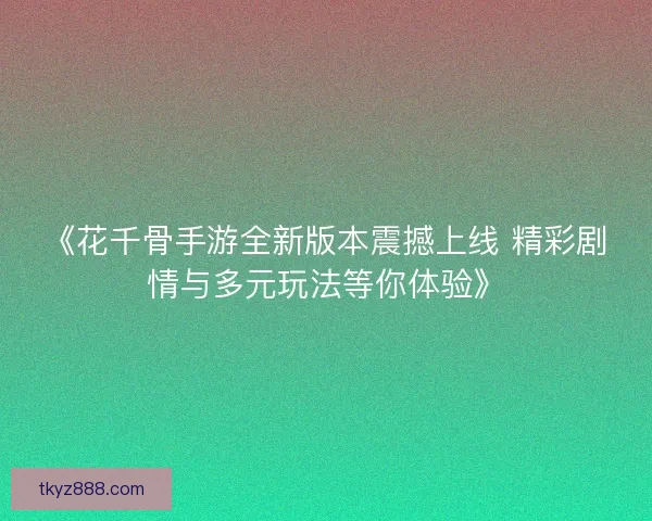 《花千骨手游全新版本震撼上线 精彩剧情与多元玩法等你体验》