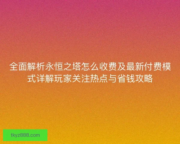 全面解析永恒之塔怎么收费及最新付费模式详解玩家关注热点与省钱攻略