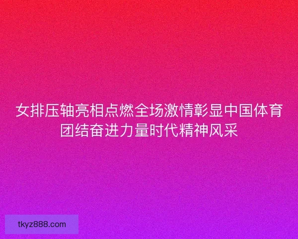 女排压轴亮相点燃全场激情彰显中国体育团结奋进力量时代精神风采