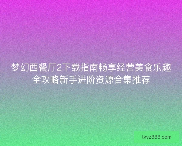 梦幻西餐厅2下载指南畅享经营美食乐趣全攻略新手进阶资源合集推荐