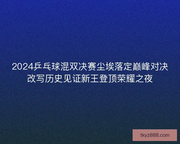 2024乒乓球混双决赛尘埃落定巅峰对决改写历史见证新王登顶荣耀之夜