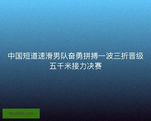 中国短道速滑男队奋勇拼搏一波三折晋级五千米接力决赛