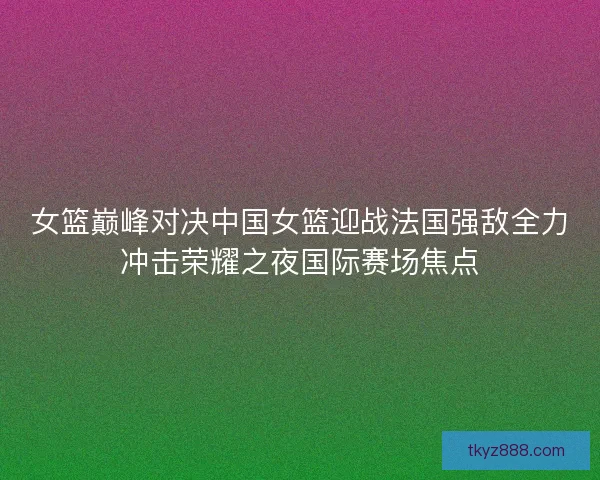 女篮巅峰对决中国女篮迎战法国强敌全力冲击荣耀之夜国际赛场焦点