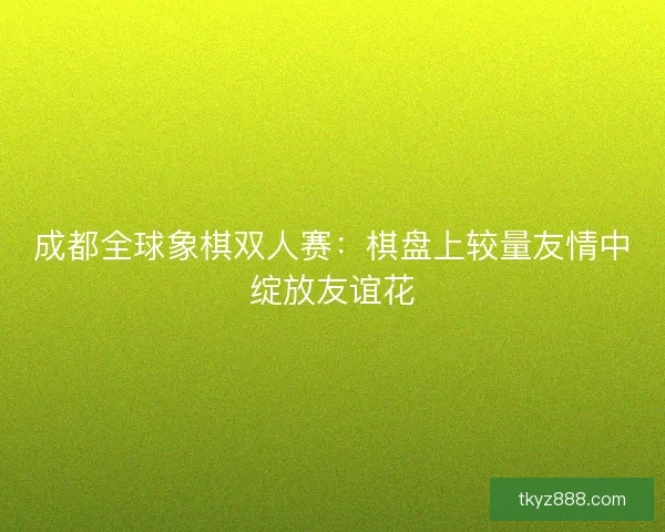 成都全球象棋双人赛：棋盘上较量友情中绽放友谊花