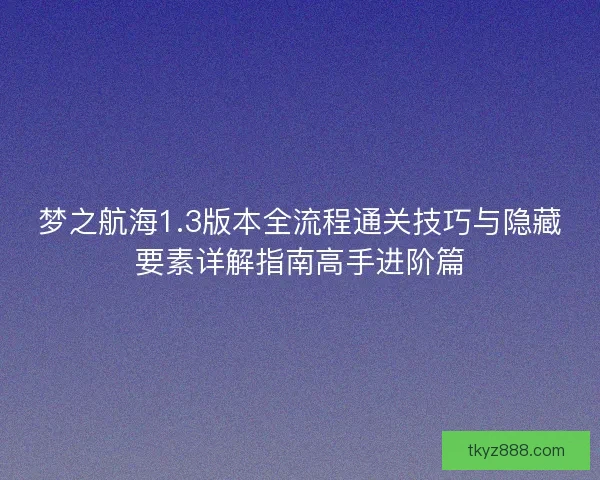 梦之航海1.3版本全流程通关技巧与隐藏要素详解指南高手进阶篇