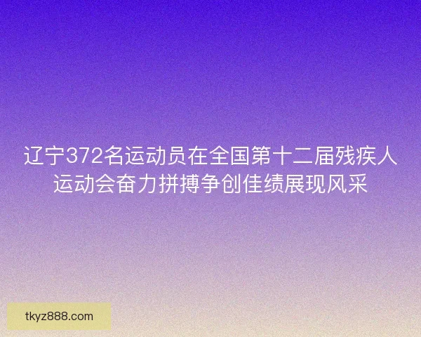 辽宁372名运动员在全国第十二届残疾人运动会奋力拼搏争创佳绩展现风采