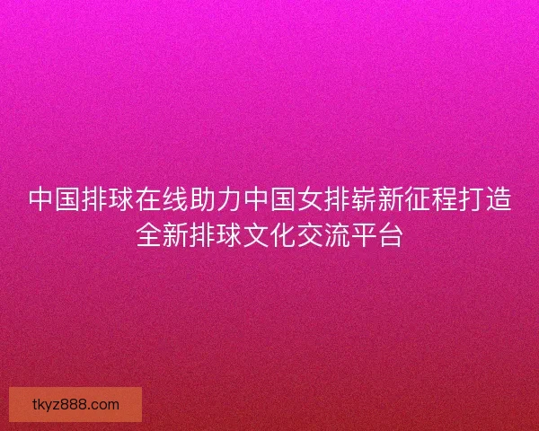 中国排球在线助力中国女排崭新征程打造全新排球文化交流平台