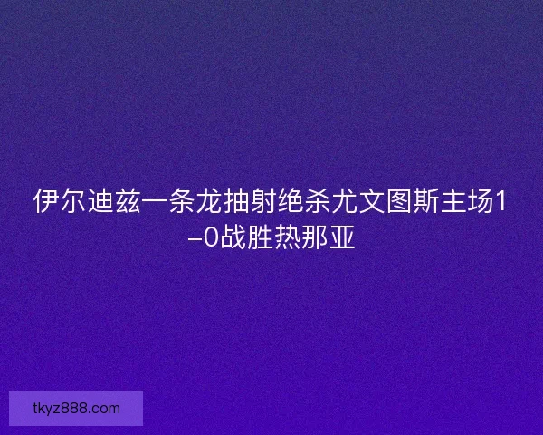 伊尔迪兹一条龙抽射绝杀尤文图斯主场1-0战胜热那亚