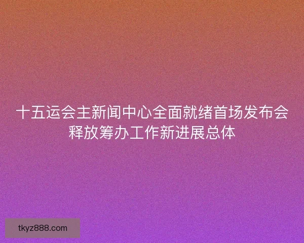 十五运会主新闻中心全面就绪首场发布会释放筹办工作新进展总体