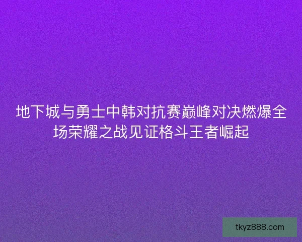 地下城与勇士中韩对抗赛巅峰对决燃爆全场荣耀之战见证格斗王者崛起