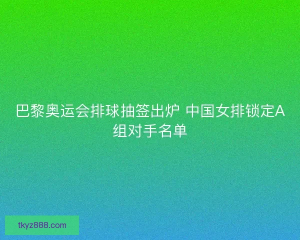 巴黎奥运会排球抽签出炉 中国女排锁定A组对手名单