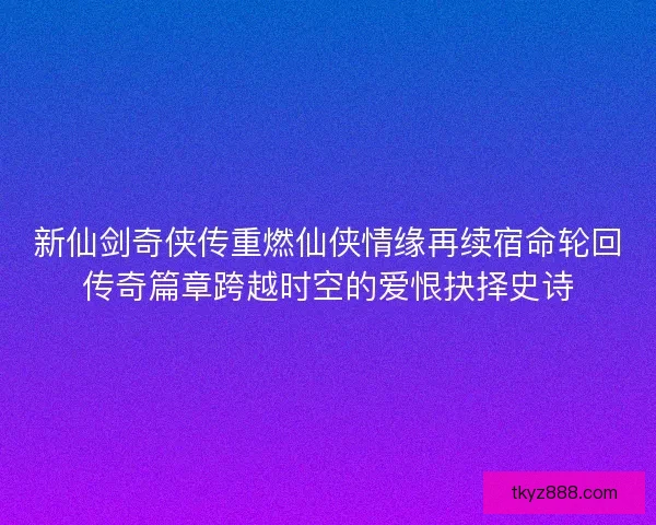 新仙剑奇侠传重燃仙侠情缘再续宿命轮回传奇篇章跨越时空的爱恨抉择史诗