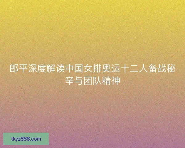 郎平深度解读中国女排奥运十二人备战秘辛与团队精神