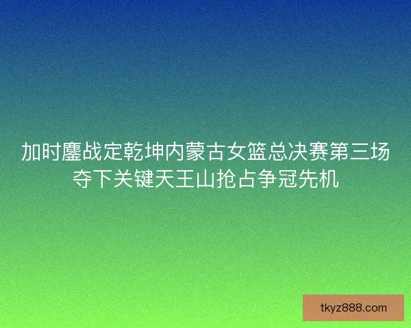 加时鏖战定乾坤内蒙古女篮总决赛第三场夺下关键天王山抢占争冠先机