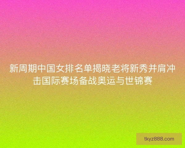 新周期中国女排名单揭晓老将新秀并肩冲击国际赛场备战奥运与世锦赛