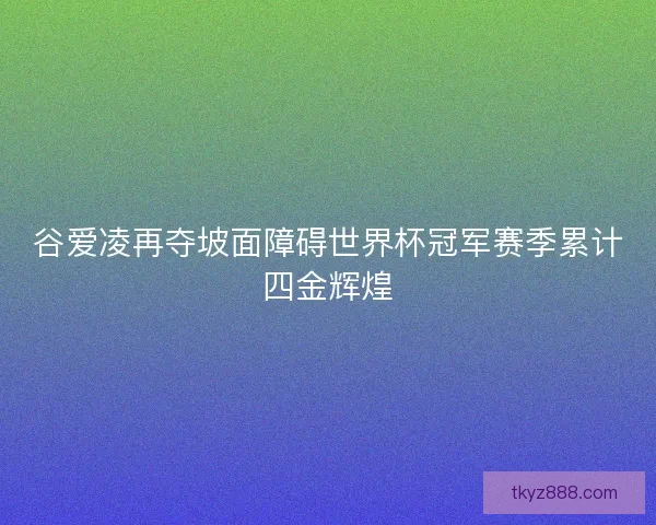 谷爱凌再夺坡面障碍世界杯冠军赛季累计四金辉煌