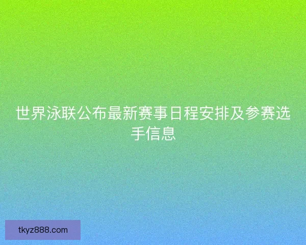 世界泳联公布最新赛事日程安排及参赛选手信息