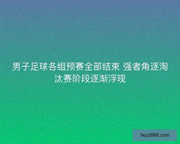 男子足球各组预赛全部结束 强者角逐淘汰赛阶段逐渐浮现 男子足球各组预赛全部结束 强者角逐淘汰赛阶段逐渐浮现