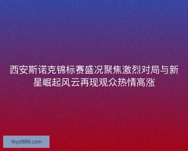 西安斯诺克锦标赛盛况聚焦激烈对局与新星崛起风云再现观众热情高涨