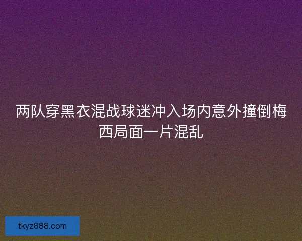 两队穿黑衣混战球迷冲入场内意外撞倒梅西局面一片混乱 两队穿黑衣混战球迷冲入场内意外撞倒梅西局面一片混乱