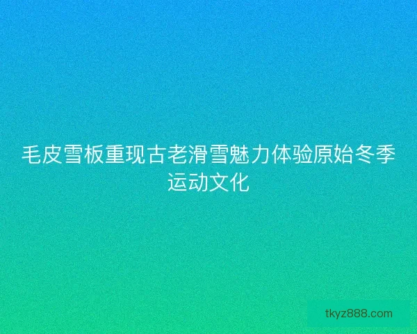 毛皮雪板重现古老滑雪魅力体验原始冬季运动文化