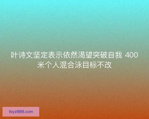 叶诗文坚定表示依然渴望突破自我 400米个人混合泳目标不改