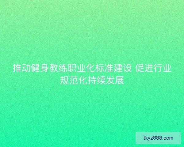 推动健身教练职业化标准建设 促进行业规范化持续发展 推动健身教练职业化标准建设 促进行业规范化持续发展