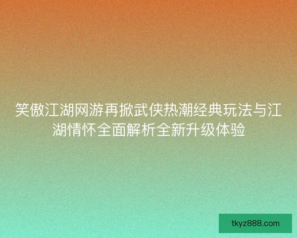 笑傲江湖网游再掀武侠热潮经典玩法与江湖情怀全面解析全新升级体验 笑傲江湖网游再掀武侠热潮经典玩法与江湖情怀全面解析全新升级体验