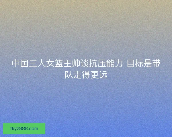 中国三人女篮主帅谈抗压能力 目标是带队走得更远