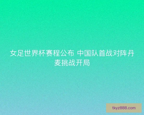 女足世界杯赛程公布 中国队首战对阵丹麦挑战开局