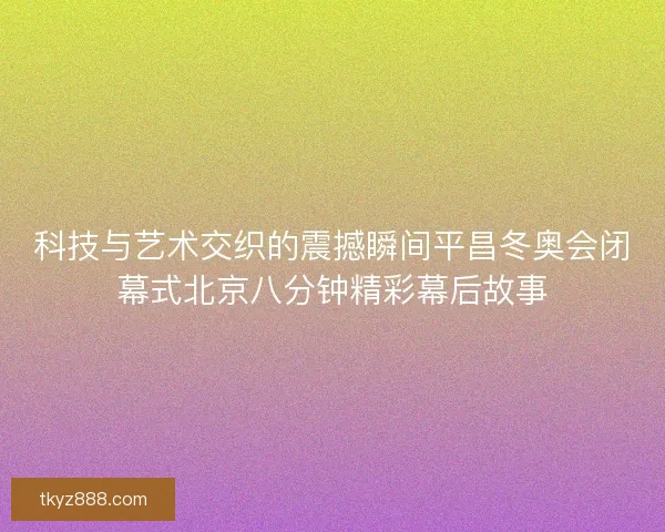科技与艺术交织的震撼瞬间平昌冬奥会闭幕式北京八分钟精彩幕后故事