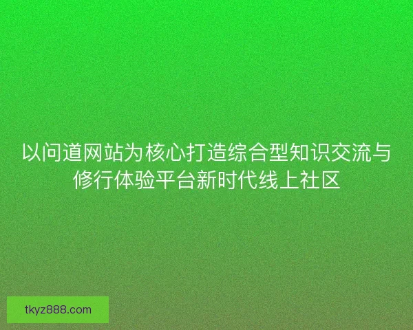 以问道网站为核心打造综合型知识交流与修行体验平台新时代线上社区 以问道网站为核心打造综合型知识交流与修行体验平台新时代线上社区