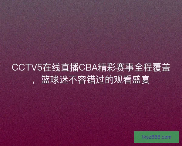 CCTV5在线直播CBA精彩赛事全程覆盖，篮球迷不容错过的观看盛宴