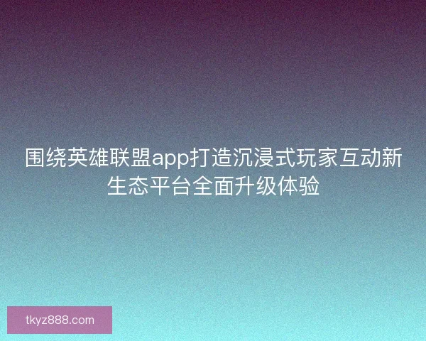 围绕英雄联盟app打造沉浸式玩家互动新生态平台全面升级体验 围绕英雄联盟app打造沉浸式玩家互动新生态平台全面升级体验
